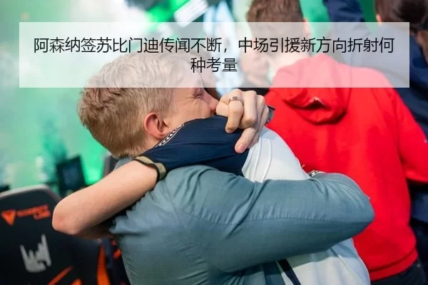 阿森纳签苏比门迪传闻不断，中场引援新方向折射何种考量